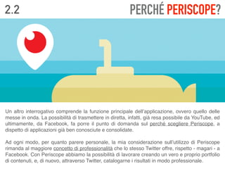 2.2 PERCHÉ PERISCOPE?
Un altro interrogativo comprende la funzione principale dell’applicazione, ovvero quello delle
messe in onda. La possibilità di trasmettere in diretta, infatti, già resa possibile da YouTube, ed
ultimamente, da Facebook, fa porre il punto di domanda sul perché scegliere Periscope, a
dispetto di applicazioni già ben conosciute e consolidate. 
 
Ad ogni modo, per quanto parere personale, la mia considerazione sull’utilizzo di Periscope
rimanda al maggiore concetto di professionalità che lo stesso Twitter offre, rispetto - magari - a
Facebook. Con Periscope abbiamo la possibilità di lavorare creando un vero e proprio portfolio
di contenuti, e, di nuovo, attraverso Twitter, catalogarne i risultati in modo professionale.
 