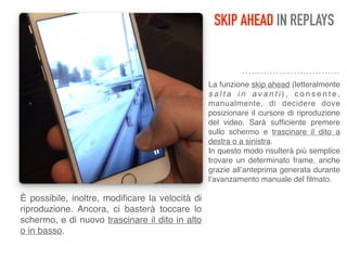 SKIP AHEAD IN REPLAYS
La funzione skip ahead (letteralmente
s a l t a i n a v a n t i ) , c o n s e n t e ,
manualmente, di decidere dove
posizionare il cursore di riproduzione
del video. Sarà sufﬁciente premere
sullo schermo e trascinare il dito a
destra o a sinistra. 
In questo modo risulterà più semplice
trovare un determinato frame, anche
grazie all’anteprima generata durante
l’avanzamento manuale del ﬁlmato.
È possibile, inoltre, modiﬁcare la velocità di
riproduzione. Ancora, ci basterà toccare lo
schermo, e di nuovo trascinare il dito in alto
o in basso.
 