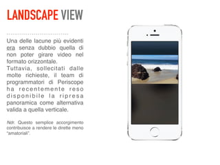 LANDSCAPE VIEW
Una delle lacune più evidenti
era senza dubbio quella di
non poter girare video nel
formato orizzontale. 
Tuttavia, sollecitati dalle
molte richieste, il team di
programmatori di Periscope
h a r e c e n t e m e n t e r e s o
d i s p o n i b i l e l a r i p r e s a
panoramica come alternativa
valida a quella verticale. 
 
Ndr. Questo semplice accorgimento
contribuisce a rendere le dirette meno
“amatoriali”.
 