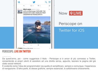 PERISCOPE: LIVE ON TWITTER
Da quest’anno, poi - come suggerisce il titolo - Periscope si è ancor di più connesso a Twitter,
consentendo ai propri utenti di assistere ad una diretta senza, appunto, lasciare la pagina del già
citato social network. 
È evidente come l’idea dei programmatori sia quella di sempliﬁcare, sempre e comunque, l’esperienza
di navigazione. D’altra parte, le stesse graﬁche, sempre essenziali, lo sottolineano chiaramente.
 