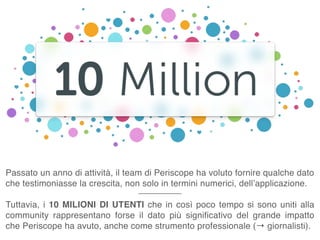 Passato un anno di attività, il team di Periscope ha voluto fornire qualche dato
che testimoniasse la crescita, non solo in termini numerici, dell’applicazione.
Tuttavia, i 10 MILIONI DI UTENTI che in così poco tempo si sono uniti alla
community rappresentano forse il dato più significativo del grande impatto
che Periscope ha avuto, anche come strumento professionale (→ giornalisti).
 
