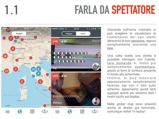 FARLA DA SPETTATORE
Cliccando sull’icona <mondo> si
può scegliere di visualizzare le
trasmissioni dei vari utenti
attraverso la loro posizione, oppure
semplicemente scorrendo una
lista. 
 
Una volta scelta una diretta è
possibile interagire con l’utente:
fare domande e, molto più
semplicemente, commentare,
grazie al form di scrittura presente
in fondo alla schermata. 
I n o l t r e , s i p u ò m o s t r a r e
apprezzamento semplicemente
facendo tap con il dito sullo
schermo: appariranno quindi tanti
cuoricini quanti più saranno stati i
nostri tocchi sul display. 
 
Nella global map sono presenti
anche le dirette già terminate,
comunque visibili “in replay”.
1.1
 