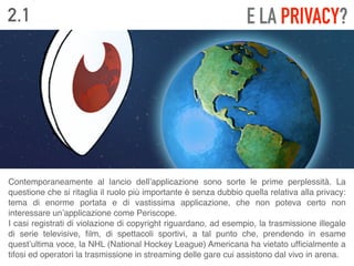 2.1 E LA PRIVACY?
Contemporaneamente al lancio dell’applicazione sono sorte le prime perplessità. La
questione che si ritaglia il ruolo più importante è senza dubbio quella relativa alla privacy:
tema di enorme portata e di vastissima applicazione, che non poteva certo non
interessare un’applicazione come Periscope. 
I casi registrati di violazione di copyright riguardano, ad esempio, la trasmissione illegale
di serie televisive, ﬁlm, di spettacoli sportivi, a tal punto che, prendendo in esame
quest’ultima voce, la NHL (National Hockey League) Americana ha vietato ufﬁcialmente a
tifosi ed operatori la trasmissione in streaming delle gare cui assistono dal vivo in arena.
 