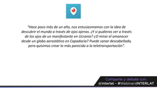 “Hace poco más de un año, nos entusiasmamos con la idea de
descubrir el mundo a través de ojos ajenos. ¿Y si pudieras ver a través
de los ojos de un manifestante en Ucrania? ¿O mirar el amanecer
desde un globo aerostático en Capadocia? Puede sonar descabellado,
pero quisimos crear lo más parecido a la teletransportación”.
 