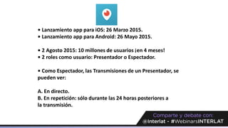 • Lanzamiento app para iOS: 26 Marzo 2015.
• Lanzamiento app para Android: 26 Mayo 2015.
• 2 Agosto 2015: 10 millones de usuarios ¡en 4 meses!
• 2 roles como usuario: Presentador o Espectador.
• Como Espectador, las Transmisiones de un Presentador, se
pueden ver:
A. En directo.
B. En repetición: sólo durante las 24 horas posteriores a
la transmisión.
 
