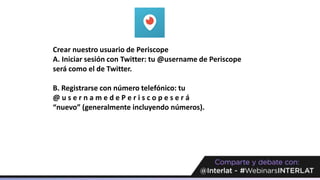 Crear nuestro usuario de Periscope
A. Iniciar sesión con Twitter: tu @username de Periscope
será como el de Twitter.
B. Registrarse con número telefónico: tu
@ u s e r n a m e d e P e r i s c o p e s e r á
“nuevo” (generalmente incluyendo números).
 
