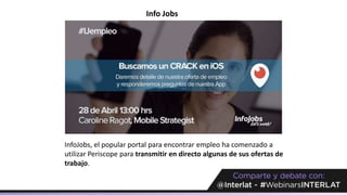 Info Jobs
InfoJobs, el popular portal para encontrar empleo ha comenzado a
utilizar Periscope para transmitir en directo algunas de sus ofertas de
trabajo.
 