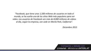 “Facebook, que tiene unos 1,500 millones de usuarios en todo el
mundo, se ha vuelto uno de los sitios Web más populares para ver
video. Los usuarios de Facebook ven más de 8,000 millones de videos
al día, según la empresa, con sede en Menlo Park, California”.
Diciembre 2015
 
