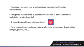 • Empieza a componer una actualización de estado como lo harías
normalmente.
• En lugar de escribir texto, busca el nuevo icono en la parte superior del
teclado (en la foto de arriba).
• Si sí puedes ver el icono, pincha sobre él.
• Pulsa en Continuar, escribe un título y selecciona las opciones de privacidad
(amigos, público, etc.).
 