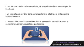 • Una vez que comience la transmisión, se enviará una alerta a tus amigos de
Facebook.
• Un control para cambiar de la cámara delantera a la trasera en la esquina
superior derecha.
• La mitad inferior de la pantalla es donde aparecerán las notificaciones y
comentarios, así como cuántos espectadores.
 