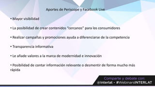 Aportes de Periscope y Facebook Live
• Mayor visibilidad
• La posibilidad de crear contenidos “cercanos” para los consumidores
• Realizar campañas y promociones ayuda a diferenciarse de la competencia
• Transparencia informativa
• Le añade valores a la marca de modernidad e innovación
• Posibilidad de contar información relevante o desmentir de forma mucho más
rápida
 
