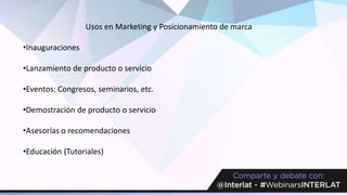 Usos en Marketing y Posicionamiento de marca
•Inauguraciones
•Lanzamiento de producto o servicio
•Eventos: Congresos, seminarios, etc.
•Demostración de producto o servicio
•Asesorías o recomendaciones
•Educación (Tutoriales)
 