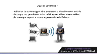 ¿Qué es Streaming ?
Hablamos de streaming para hacer referencia al un flujo continuo de
datos que nos permite escuchar música y ver videos sin necesidad
de tener que esperar a la descarga completa del fichero.
 