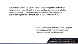 “Desde finales de los 90, los intentos de televisión por Internet habían
fracasado, por el considerable ancho de banda requerido por la señal de
vídeo; sin embargo, resurge el interés en este tipo de comunicación
pública con el gran éxito de Youtube y la expansión del ADSL”.
ADSL: “Línea digital de banda ancha con gran
capacidad para la transmisión de datos a
través de la red de telefonía básica”.
 