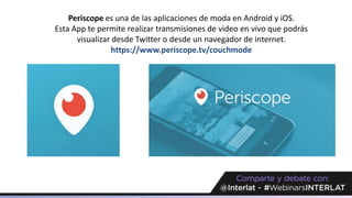 Periscope es una de las aplicaciones de moda en Android y iOS.
Esta App te permite realizar transmisiones de video en vivo que podrás
visualizar desde Twitter o desde un navegador de internet.
https://www.periscope.tv/couchmode
 