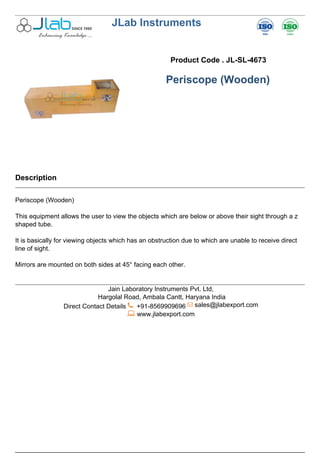 JLab Instruments
Product Code . JL-SL-4673
Periscope (Wooden)
Description
Periscope (Wooden)
This equipment allows the user to view the objects which are below or above their sight through a z
shaped tube.
It is basically for viewing objects which has an obstruction due to which are unable to receive direct
line of sight.
Mirrors are mounted on both sides at 45° facing each other.
Jain Laboratory Instruments Pvt. Ltd,
Hargolal Road, Ambala Cantt, Haryana India
Direct Contact Details +91-8569909696 sales@jlabexport.com
www.jlabexport.com
Powered by TCPDF (www.tcpdf.org)
 