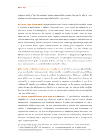 Alerta legal
Para cualquier solicitud de alta, baja o cambio de dirección no dude en ponerse en contacto con nosotros en la siguiente dirección de correo
electrónico: data.protection.office@es.pwc.com
© Landwell - PricewaterhouseCoopers Tax & Legal Services, S.L. 2016. Todos los derechos reservados. “PwC” se refiere a Landwell -
PricewaterhouseCoopers Tax & Legal Services, S.L. , firma miembro de PricewaterhouseCoopers International Limited; cada una de las cuales
es una entidad legal separada e independiente.
totalmente público. Todo ello, siguiendo las directrices de la Directiva de Contratación, a fin de evitar
adjudicaciones directas que pongan en entredicho la libre competencia.
3) Nuevos tipos de contratos. Desaparecen el contrato de colaboración público-privada, aunque
se mantiene la posibilidad de la sociedad de economía mixta como fórmula de colaboración; y el
contrato de gestión de servicio público. En sustitución de este último, se introduce la concesión de
servicios, que se diferenciará del contrato de servicios en función de quien asuma el riesgo
operacional: en el caso de la concesión, será a cargo del contratista. Aquellos contratos adjudicados
antes de la entrada en vigor de la Ley de Contratos del Sector Público se regirán en lo relativo a sus
efectos, cumplimiento y extinción, incluyendo su modificación, duración y régimen de prórrogas, por
la Ley de Contratos de 2011 vigente hasta ese momento. No obstante, podrá interponerse el recurso
especial en materia de contratación previsto en la nueva Ley frente a los actos dictados con
posterioridad a su entrada en vigor, aunque sean relativos a procedimientos iniciados previamente.
Además se ajusta la definición del contrato de obras y de servicios: se opta por el concepto funcional
de obras (que exista influencia en la decisión final) como indicaba la jurisprudencia comunitaria; y se
matiza que el servicio podrá ser ejecutado de forma sucesiva y por precio unitario, sin que el contrato
pueda implicar ejercicio de la autoridad inherente al poder público.
4) Se mantienen las instrucciones de contratación. Se prevén tres niveles de aplicabilidad de
la Ley respecto de las entidades del sector público incluidas en su ámbito: Administraciones Públicas;
poderes adjudicadores que no tengan la condición de Administraciones Públicas; y entidades del
sector público que no tengan el carácter de poder adjudicador. Las instrucciones internas de
contratación se suprimen para los contratos no sujetos a regulación armonizada en el caso de las
entidades del segundo nivel, debiendo adjudicar estos contratos por los mismos procedimientos
establecidos para las Administraciones Públicas, y se mantienen para los contratos de las entidades
del tercer nivel. Este punto ha sido muy criticado por fragmentar el régimen jurídico de contratación y
crear inseguridad jurídica.
5) Nuevos procedimientos para contratar. Desaparece el procedimiento negociado sin
publicidad por razón de la cuantía, muy utilizado en la práctica, pero criticado por provocar faltas de
transparencia y desigualdades entre licitadores. Tratando de paliar esas deficiencias, se crea el
procedimiento abierto simplificado, con una tramitación breve y sencilla pero procurando que
concurra la necesaria publicidad y transparencia en la adjudicación. Con la idea de favorecer a las
empresas más innovadoras, se introduce el procedimiento de asociación para la innovación, para
aquellos casos en los que resulte necesario realizar actividades de investigación y desarrollo de
productos innovadores para su adquisición posterior por la Administración. En él, la negociación
jugará un papel importante.
 