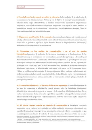 Alerta legal
Para cualquier solicitud de alta, baja o cambio de dirección no dude en ponerse en contacto con nosotros en la siguiente dirección de correo
electrónico: data.protection.office@es.pwc.com
© Landwell - PricewaterhouseCoopers Tax & Legal Services, S.L. 2016. Todos los derechos reservados. “PwC” se refiere a Landwell -
PricewaterhouseCoopers Tax & Legal Services, S.L. , firma miembro de PricewaterhouseCoopers International Limited; cada una de las cuales
es una entidad legal separada e independiente.
6) Novedades en las formas de acreditar la solvencia. En la regulación de la adjudicación de
los contratos de las Administraciones Públicas y con el objetivo de conseguir una simplificación y
reducción de las cargas administrativas, se introduce como novedad importante la ampliación del
conjunto de casos donde se utiliza la declaración responsable y se regula de forma detallada su
contenido de acuerdo con la Directiva de Contratación y con el Documento Europeo Único de
Contratación aprobado por la Comisión Europea.
7) Régimen de modificación de los contratos. Se contempla un régimen más restrictivo que el
actual y, a fin de evitar la consideración de la cesión del contrato como modificación contractual, en el
nuevo texto se procede a regular su figura. Además, destaca la obligatoriedad de notificación y
publicación de todos los acuerdos de modificación.
8) Novedades en los medios de comunicación y en el uso de medios
electrónicos. Respecto a la aplicación de las nuevas tecnologías en el funcionamiento de las
Administraciones y en las relaciones con los ciudadanos, ya en la Ley 39/2015 de 1 de octubre, del
Procedimiento Administrativo Común de las Administraciones Públicas, se apostaba por el uso de las
mismas para conseguir una Administración más eficiente y con más garantías. Por ello, siguiendo con
lo indicado en la citada Ley y, para facilitar la comunicación y la fluidez de la información entre los
licitadores o contratistas y la Administración contratante, en la nueva Ley de Contratos del Sector
Público, se establece que la tramitación de los procedimientos deberá realizarse exclusivamente por
medios electrónicos, incluso para la presentación de las ofertas. El medio oral se reserva únicamente
para aquellas comunicaciones referidas a elementos no esenciales del contrato (pliegos, solicitudes de
participación y ofertas).
9) El control jurisdiccional y la doctrina de los actos separables. El control jurisdiccional de
las fases de preparación y adjudicación recaerá siempre sobre la Jurisdicción Contencioso-
Administrativa, independientemente de su importe y de la naturaleza del adjudicatario. Con ello, se
vuelve a la doctrina más clásica de los actos separables y se pone fin a la inseguridad jurídica derivada
del conocimiento de la preparación y adjudicación de los contratos privados no sujetos a regulación
armonizada por los Tribunales civiles.
10) El nuevo recurso especial en materia de contratación. Se introducen variaciones
importantes en su régimen: su tramitación se agiliza, pudiendo interponerse directamente sin
necesidad de anuncio previo; se prevé una armonización del importe relativo a su aplicación, ya que
podrá interponerse en el marco de contratos de obra, concesiones de obra o de servicios con un valor
 