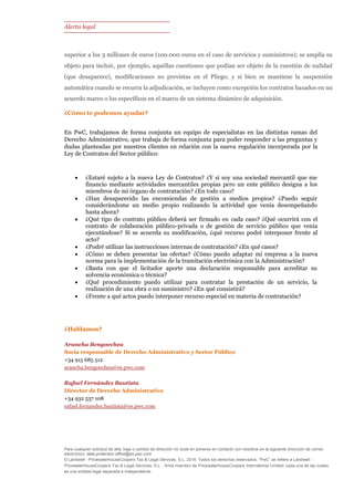 Alerta legal
Para cualquier solicitud de alta, baja o cambio de dirección no dude en ponerse en contacto con nosotros en la siguiente dirección de correo
electrónico: data.protection.office@es.pwc.com
© Landwell - PricewaterhouseCoopers Tax & Legal Services, S.L. 2016. Todos los derechos reservados. “PwC” se refiere a Landwell -
PricewaterhouseCoopers Tax & Legal Services, S.L. , firma miembro de PricewaterhouseCoopers International Limited; cada una de las cuales
es una entidad legal separada e independiente.
superior a los 3 millones de euros (100.000 euros en el caso de servicios y suministros); se amplía su
objeto para incluir, por ejemplo, aquéllas cuestiones que podían ser objeto de la cuestión de nulidad
(que desaparece), modificaciones no previstas en el Pliego; y si bien se mantiene la suspensión
automática cuando se recurra la adjudicación, se incluyen como excepción los contratos basados en un
acuerdo marco o los específicos en el marco de un sistema dinámico de adquisición.
¿Cómo te podemos ayudar?
En PwC, trabajamos de forma conjunta un equipo de especialistas en las distintas ramas del
Derecho Administrativo, que trabaja de forma conjunta para poder responder a las preguntas y
dudas planteadas por nuestros clientes en relación con la nueva regulación incorporada por la
Ley de Contratos del Sector público:
 ¿Estaré sujeto a la nueva Ley de Contratos? ¿Y si soy una sociedad mercantil que me
financio mediante actividades mercantiles propias pero un ente público designa a los
miembros de mi órgano de contratación? ¿En todo caso?
 ¿Han desaparecido las encomiendas de gestión a medios propios? ¿Puedo seguir
considerándome un medio propio realizando la actividad que venía desempeñando
hasta ahora?
 ¿Qué tipo de contrato público deberá ser firmado en cada caso? ¿Qué ocurrirá con el
contrato de colaboración público-privada o de gestión de servicio público que venía
ejecutándose? Si se acuerda su modificación, ¿qué recurso podré interponer frente al
acto?
 ¿Podré utilizar las instrucciones internas de contratación? ¿En qué casos?
 ¿Cómo se deben presentar las ofertas? ¿Cómo puedo adaptar mi empresa a la nueva
norma para la implementación de la tramitación electrónica con la Administración?
 ¿Basta con que el licitador aporte una declaración responsable para acreditar su
solvencia económica o técnica?
 ¿Qué procedimiento puedo utilizar para contratar la prestación de un servicio, la
realización de una obra o un suministro? ¿En qué consistirá?
 ¿Frente a qué actos puedo interponer recurso especial en materia de contratación?
¿Hablamos?
Arancha Bengoechea
Socia responsable de Derecho Administrativo y Sector Público
+34 915 685 512
arancha.bengoechea@es.pwc.com
Rafael Fernández Bautista
Director de Derecho Administrativo
+34 932 537 108
rafael.fernandez.bautista@es.pwc.com
 