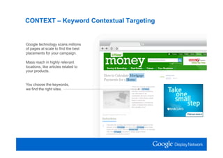 CONTEXT – Keyword Contextual Targeting


Google technology scans millions
of pages at scale to find the best
placements for your campaign.

Mass reach in highly relevant
locations, like articles related to
your products.


You choose the keywords,
we find the right sites.
 
