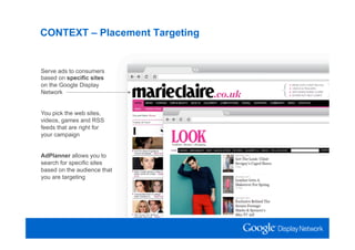 CONTEXT – Placement Targeting


Serve ads to consumers
based on specific sites
on the Google Display
Network


You pick the web sites,
videos, games and RSS
feeds that are right for
your campaign


AdPlanner allows you to
search for specific sites
based on the audience that
you are targeting
 