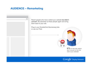 AUDIENCE – Remarketing



              Reach people who have visited your website but didn’t
              convert. Re-advertise to these people again and bring
              them back to your site.

              Plug in your DoubleClick Boomerang lists
              or use our Pixel.




                                                                97% of new site visitors
                                                                don’t convert on the first
                                                                visit to your website!
 
