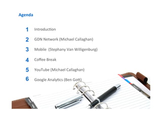 Agenda	
  


    1        Introduc9on	
  	
  
             	
  
    2        GDN	
  Network	
  (Michael	
  Callaghan)	
  
             	
  
    3        Mobile	
  	
  (Stephany	
  Van	
  Willigenburg)	
  
             	
  
    4        Coﬀee	
  Break	
  
             	
  
    5        YouTube	
  (Michael	
  Callaghan)	
  
             	
  
    6        Google	
  Analy9cs	
  (Ben	
  GoI)	
  
             	
  
             	
  
             	
  
             	
  
             	
  
             	
  
 