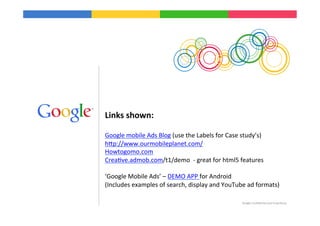 Links	
  shown:	
  
	
  
Google	
  mobile	
  Ads	
  Blog	
  (use	
  the	
  Labels	
  for	
  Case	
  study’s)	
  
hIp://www.ourmobileplanet.com/	
  
Howtogomo.com	
  
Crea9ve.admob.com/t1/demo	
  	
  -­‐	
  great	
  for	
  html5	
  features	
  
	
  
‘Google	
  Mobile	
  Ads’	
  –	
  DEMO	
  APP	
  for	
  Android	
  
(Includes	
  examples	
  of	
  search,	
  display	
  and	
  YouTube	
  ad	
  formats)	
  
	
  
	
                                                                          Google	
  Conﬁden9al	
  and	
  Proprietary	
  

	
  
 