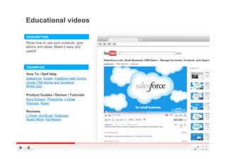 Educational videos

DESCRIPTION
Show how to use your products, give
advice and ideas. Make it easy and
useful!



EXAMPLES

How To / Self Help
Salesforce, Kodak, Vodafone Help Centre,
Lloyds TSB Advice and Guidance
British Gas

Product Guides / Demos / Tutorials
Sony Ericson, Photoshop, L’Oreal
Waitrose, Nokia

Reviews
L’Oreal, Ora Brush, Kiddicare,
Super Mario, Kia Motors




                                           YouTube Confidential and Proprietary
 