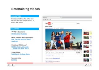 Entertaining videos

DESCRIPTION
Create something that is fun and
exciting and that people WANT to
watch and share.



EXAMPLES

TV Advertisements
VW The Force, Cadbury

Made for Web Advertisements
Intel, Siennna Swagger Wagon,
Ora Brush

Outtakes / Making of
VW The Force, John Lewis,
T Mobile The Dance, ASOS

Video Blogs
Will it Blend, LG Soap Opera

Sponsorship
Forsters
                                   YouTube Confidential and Proprietary
 
