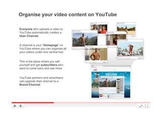 Organise your video content on YouTube

Everyone who uploads a video to
YouTube automatically creates a
User Channel.


A channel is your “Homepage” on
YouTube where you can organise all
your videos under one central hub.


This is the place where you sell
yourself and get subscribers who
want to come back and see more.


YouTube partners and advertisers
can upgrade their channel to a
Brand Channel.




                                         YouTube Confidential and Proprietary
 