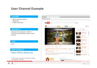 User Channel Example

FEATURES
•  Basic branding options
•  Reporting
•  Highly templated



AVAILABLITY
Everyone who uploads a video to
YouTube automatically creates a User
Chanel



COST
Free



MORE EXAMPLES*

Penguin, BUPA UK, Starbucks, ghd



* Please note: Channels are subject to change,
live examples may differ                         YouTube Confidential and Proprietary
 