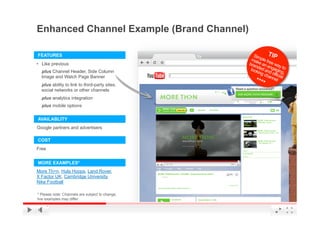 Enhanced Channel Example (Brand Channel)

FEATURES
•  Like previous
  plus Channel Header, Side Column
  Image and Watch Page Banner
  plus ability to link to third-party sites,
  social networks or other channels
  plus analytics integration
  plus mobile options

AVAILABLITY
Google partners and advertisers

COST
Free


MORE EXAMPLES*
More Th>n, Hula Hoops, Land Rover,
X Factor UK, Cambridge University,
Nike Football

* Please note: Channels are subject to change,
live examples may differ                         YouTube Confidential and Proprietary
 