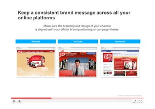 Keep a consistent brand message across all your
online platforms
               Make sure the branding and design of your channel
       is aligned with your official brand positioning or campaign theme.



     Website                         YouTube                         facebook




                                                                       YouTube Confidential and Proprietary
 