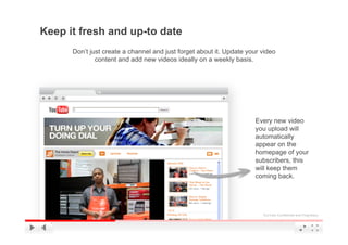 Keep it fresh and up-to date
      Don’t just create a channel and just forget about it. Update your video
              content and add new videos ideally on a weekly basis.




                                                                     Every new video
                                                                     you upload will
                                                                     automatically
                                                                     appear on the
                                                                     homepage of your
                                                                     subscribers, this
                                                                     will keep them
                                                                     coming back.




                                                                        YouTube Confidential and Proprietary
 