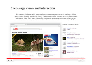 Encourage views and interaction

    Promote a dialogue with your audience, encourage comments, ratings, video
  responses, sharing and subscribing. Get conversation started around your assets
   and ideas. The YouTube community responds when they are directly engaged.




                                                                       YouTube Confidential and Proprietary
 