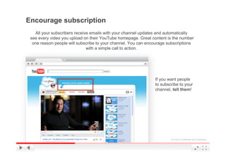 Encourage subscription
   All your subscribers receive emails with your channel updates and automatically
 see every video you upload on their YouTube homepage. Great content is the number
  one reason people will subscribe to your channel. You can encourage subscriptions
                              with a simple call to action.




                                                               If you want people
                                                               to subscribe to your
                                                               channel, tell them!




                                                                       YouTube Confidential and Proprietary
 