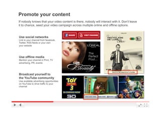 Promote your content
If nobody knows that your video content is there, nobody will interact with it. Don’t leave
it to chance, seed your video campaign across multiple online and offline options.


Use social networks
Link to your channel from facebook,
Twitter, RSS feeds or your own
your website




Use offline media
Mention your channel in Print, TV
advertising, PR, events




Broadcast yourself to
the YouTube community
Use available advertising opportunities
on YouTube to drive traffic to your
channel




                                                                               YouTube Confidential and Proprietary
 