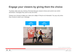 Engage your viewers by giving them the choice
TrueView video ads are a family of formats that give viewers choice and control over which
advertisers’ messages they want to see and when.

Viewers can choose to view your video ad or skip it if they're not interested. You pay only when
they choose to watch your message.



                                    VIEW                    SKIP
                                  THIS AD?                THIS AD?




                                                                                       YouTube Confidential and Proprietary
 