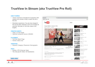 TrueView In Stream (aka TrueView Pre Roll)

HOW IT WORKS
•  Viewer experience: Ad plays for 5 seconds, then
  viewers can choose to skip or watch the ad to
  the end.

•  Advertiser experience: You are only charged if
  the ad has been watched in full or for at least 30
  seconds. Ads play on YouTube videos of all
  lengths.

CREATIVE ASSETS
•  Video, no max length
•  Optional companion banner (300x60)


PLACEMENT
•  YouTube Watch Page
•  Partner videos only

TARGETING
•  Keyword, Category, Placement, Demographic


PRICE
•  Auction, CPV (Cost per View)
•  You only pay for views, not impressions




DEMO VIDEO                                             YouTube Confidential and Proprietary
 