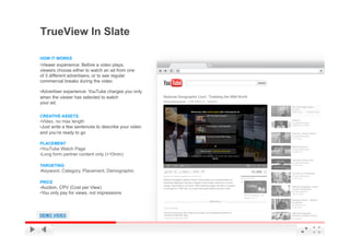 TrueView In Slate

HOW IT WORKS
• Viewer experience: Before a video plays,
viewers choose either to watch an ad from one
of 3 different advertisers, or to see regular
commercial breaks during the video

• Advertiser experience: YouTube charges you only
when the viewer has selected to watch
your ad.

CREATIVE ASSETS
• Video, no max length
• Just write a few sentences to describe your video
and you’re ready to go

PLACEMENT
• YouTube Watch Page
• Long form partner content only (>10min)

TARGETING
• Keyword, Category, Placement, Demographic

PRICE
• Auction, CPV (Cost per View)
• You only pay for views, not impressions




DEMO VIDEO                                            YouTube Confidential and Proprietary
 