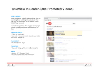 TrueView In Search (aka Promoted Videos)

HOW IT WORKS
• User experience: Viewers see your ad as they are
searching for or watching relevant videos. They
can click on your ad and will be directed to your
Watch Page to view it.

• Advertiser experience: You only pay when people
choose to view your videos. All impressions are
free.

CREATIVE ASSETS
• Video, no max length
• Just write a few sentences to describe your video
and you’re ready to go

PLACEMENT
• YouTube Search Page

TARGETING
• Keyword, Category, Placement, Demographic

PRICE
• Auction, CPV (Cost per View)
• You only pay for views, not impressions




                                                      YouTube Confidential and Proprietary
 