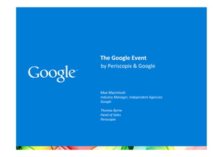 The	
  Google	
  Event	
  	
  
by	
  Periscopix	
  &	
  Google	
  

	
  
	
  
Max	
  Macintosh	
  
Industry	
  Manager,	
  Independent	
  Agencies	
  
Google	
  
	
  
Thomas	
  Byrne	
  
Head	
  of	
  Sales	
  
Periscopix	
  
	
  
	
  
	
  
 