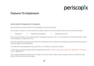 Set Up Goal For Registration Completion
Now I would set up another goal for user registration using a succes page.
The process is the same as on the previous two slides, however the Funnel Steps would show as the following instead:
1.	/registration		2.	/registration/enterdetails		3.	/registration/success
Once this goal has been set up and running for an adequate period of time, I can then look at the Funnel Visualisation under
the Conversions > Goals menu in GA.
Given the registration process is shorter than the checkout process, I wouldn’t be as unhappy using Event Tracking instead of
a success page to track registrations.
The code for the final Registration Success button, in a friendly url, would be as follows:
<a href=”groceries.asda.com/asda-webstore/registration/success” onClick=”_gaq.push([‘_trackEvent’, ‘Registration’, ‘Groceries’,,,
false]);”>Register</a>
This is under the premise that we do not consider it a bounce when a visitor views one page, submits a contact form and
leaves without viewing any other pages.
Features To Implement
10
 