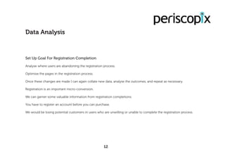 Set Up Goal For Registration Completion
Analyse where users are abandoning the registration process.
Optimise the pages in the registration process.
Once these changes are made I can again collate new data, analyse the outcomes, and repeat as necessary.
Registration is an important micro-conversion.
We can garner some valuable information from registration completions.
You have to register an account before you can purchase.
We would be losing potential customers in users who are unwilling or unable to complete the registration process.
Data Analysis
12
 