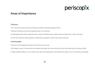 Checkout
This is the process that converts to Revenue and ROI, ultimately leading to Profit.
Therefore Checkout is the most important factor in my opinion.
I would believe that online customers have a shorter “attention span” and less time set aside than in-store customers.
As such the Checkout should operate as efficiently as possible to retain online web customers.
Landing pages
These are the first pages that users see when they visit the site.
If the design is poor, or they cannot accomplish their goals, then users will exit the site, thus lowering our Conversion Rate.
In Page Analytics allows us to see what & how users are attempting to accomplish their goals so we can optimise accordingly.
Areas of Importance
13
 
