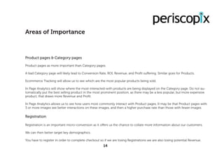 Product pages & Category pages
Product pages as more important than Category pages.
A bad Category page will likely lead to Conversion Rate, ROI, Revenue, and Profit suffering. Similar goes for Products.
Ecommerce Tracking will allow us to see which are the most popular products being sold.
In Page Analytics will show where the most-interacted-with products are being displayed on the Category page. Do not au-
tomatically put the best selling product in the most prominent position, as there may be a less popular, but more expensive
product, that draws more Revenue and Profit.
In Page Analytics allows us to see how users most commonly interact with Product pages. It may be that Product pages with
3 or more images see better interactions on these images, and then a higher purchase rate than those with fewer images.
Registration
Registration is an important micro-conversion as it offers us the chance to collate more information about our customers.
We can then better target key demographics.
You have to register in order to complete checkout so if we are losing Registrations we are also losing potential Revenue.
Areas of Importance
14
 