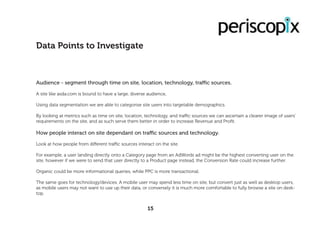 Audience - segment through time on site, location, technology, traffic sources.
A site like asda.com is bound to have a large, diverse audience,
Using data segmentation we are able to categorise site users into targetable demographics.
By looking at metrics such as time on site, location, technology, and traffic sources we can ascertain a clearer image of users’
requirements on the site, and as such serve them better in order to increase Revenue and Profit.
How people interact on site dependant on traffic sources and technology.
Look at how people from different traffic sources interact on the site.
For example, a user landing directly onto a Category page from an AdWords ad might be the highest converting user on the
site, however if we were to send that user directly to a Product page instead, the Conversion Rate could increase further.
Organic could be more informational queries, while PPC is more transactional.
The same goes for technology/devices. A mobile user may spend less time on site, but convert just as well as desktop users,
as mobile users may not want to use up their data, or conversely it is much more comfortable to fully browse a site on desk-
top.
Data Points to Investigate
15
 