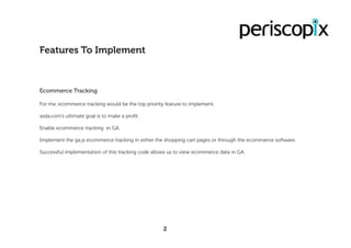 Ecommerce Tracking
For me, ecommerce tracking would be the top priority feature to implement.
asda.com’s ultimate goal is to make a profit.
Enable ecommerce tracking in GA.
Implement the ga.js ecommerce tracking in either the shopping cart pages or through the ecommerce software.
Successful implementation of this tracking code allows us to view ecommerce data in GA.
Features To Implement
2
 