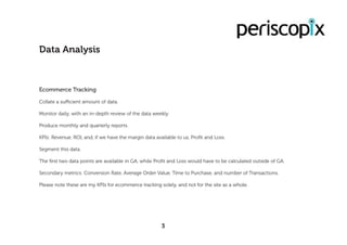 Ecommerce Tracking
Collate a sufficient amount of data.
Monitor daily, with an in-depth review of the data weekly.
Produce monthly and quarterly reports.
KPIs: Revenue, ROI, and, if we have the margin data available to us, Profit and Loss.
Segment this data.
The first two data points are available in GA, while Profit and Loss would have to be calculated outside of GA.
Secondary metrics: Conversion Rate, Average Order Value, Time to Purchase, and number of Transactions.
Please note these are my KPIs for ecommerce tracking solely, and not for the site as a whole.
Data Analysis
3
 
